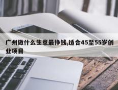 广州做什么生意最挣钱,适合45至55岁创业项目
