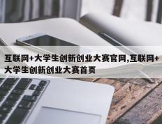 互联网+大学生创新创业大赛官网,互联网+大学生创新创业大赛首页