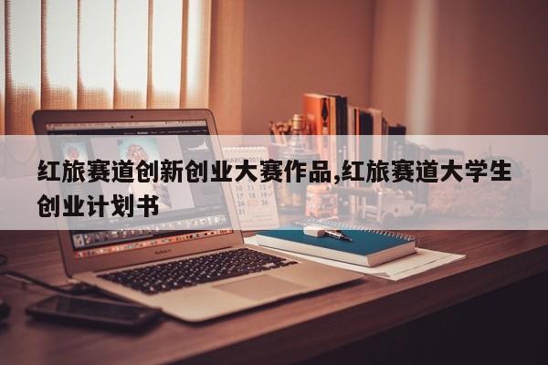 红旅赛道创新创业大赛作品,红旅赛道大学生创业计划书