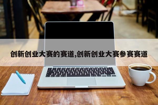 创新创业大赛的赛道,创新创业大赛参赛赛道