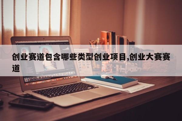 创业赛道包含哪些类型创业项目,创业大赛赛道