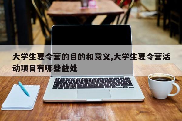 大学生夏令营的目的和意义,大学生夏令营活动项目有哪些益处