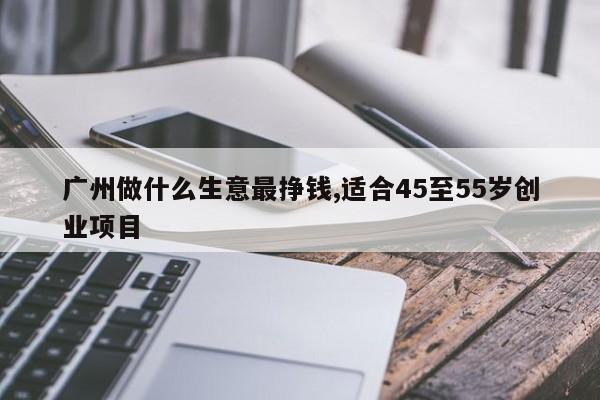 广州做什么生意最挣钱,适合45至55岁创业项目