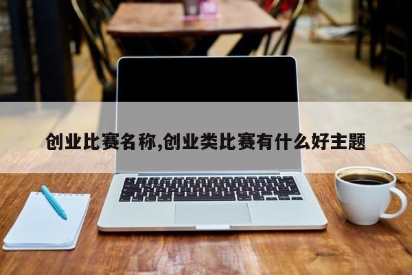创业比赛名称,创业类比赛有什么好主题