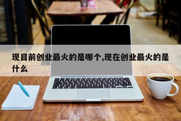 现目前创业最火的是哪个,现在创业最火的是什么