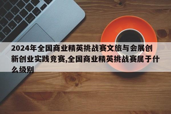 2024年全国商业精英挑战赛文旅与会展创新创业实践竞赛,全国商业精英挑战赛属于什么级别