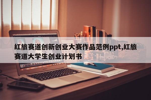 红旅赛道创新创业大赛作品范例ppt,红旅赛道大学生创业计划书